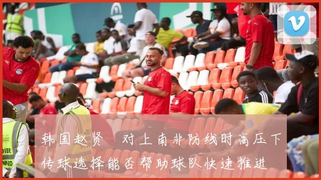 韩国赵贤祐对上南非防线时高压下传球选择能否帮助球队快速推进