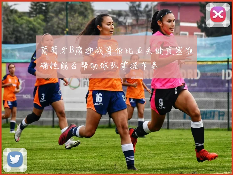 葡萄牙B席迎战哥伦比亚关键直塞准确性能否帮助球队掌握节奏