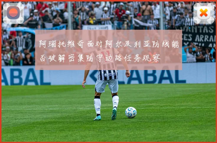 阿瑙托维奇面对阿尔及利亚防线能否破解密集防守边路任务观察