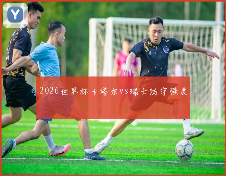 2026世界杯卡塔尔vs瑞士防守强度