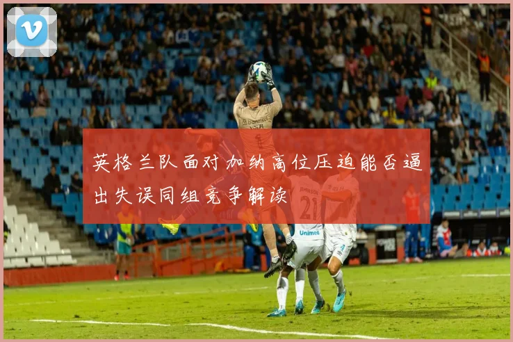 英格兰队面对加纳高位压迫能否逼出失误同组竞争解读