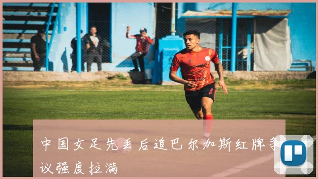 中国女足先丢后追巴尔加斯红牌争议强度拉满